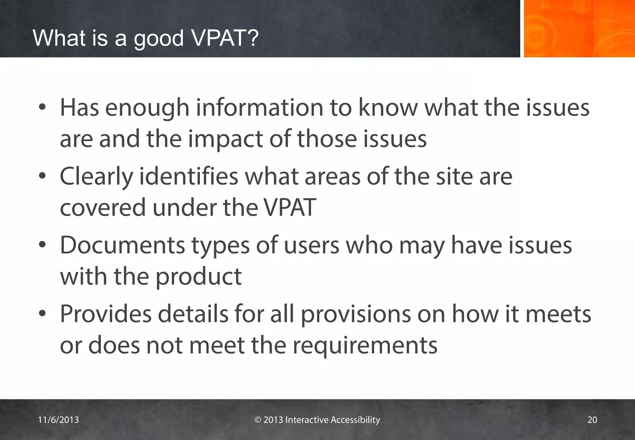What is a good VPAT?

• Has enough information to know what the issues
are and the impact of those issues
• Clearly identifies what areas of the site are
covered under the VPAT
• Documents types of users who may have issues
with the product
• Provides details for all provisions on how it meets
or does not meet the requirements
11/6/2013

© 2013 Interactive Accessibility

20

 