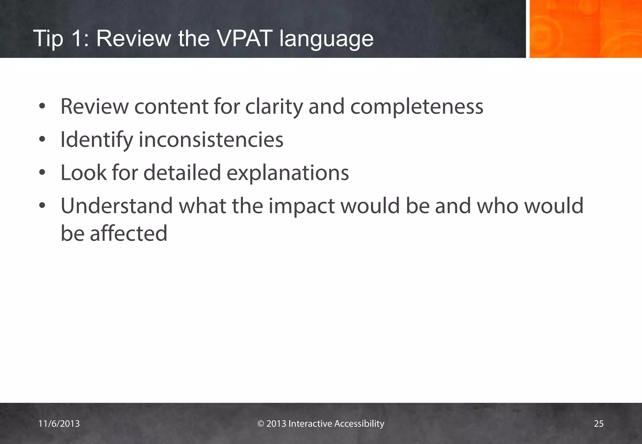 Tip 1: Review the VPAT language
•
•
•
•

Review content for clarity and completeness
Identify inconsistencies
Look for detailed explanations
Understand what the impact would be and who would
be affected

11/6/2013

© 2013 Interactive Accessibility

25

 