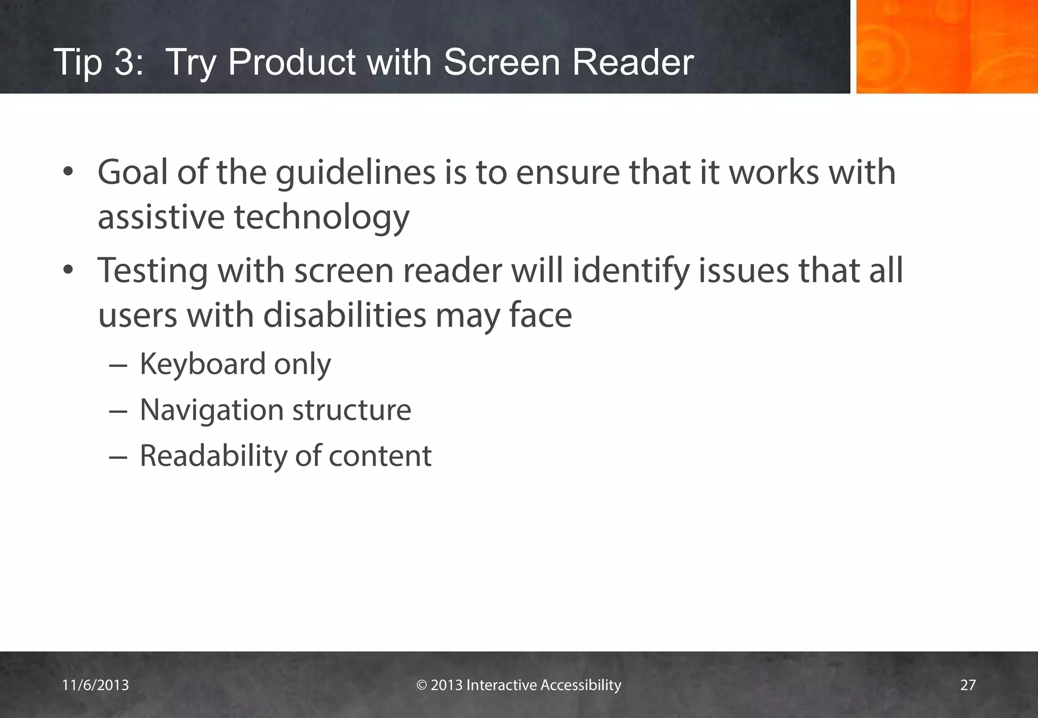 Tip 3: Try Product with Screen Reader
• Goal of the guidelines is to ensure that it works with
assistive technology
• Testing with screen reader will identify issues that all
users with disabilities may face
– Keyboard only
– Navigation structure
– Readability of content

11/6/2013

© 2013 Interactive Accessibility

27

 