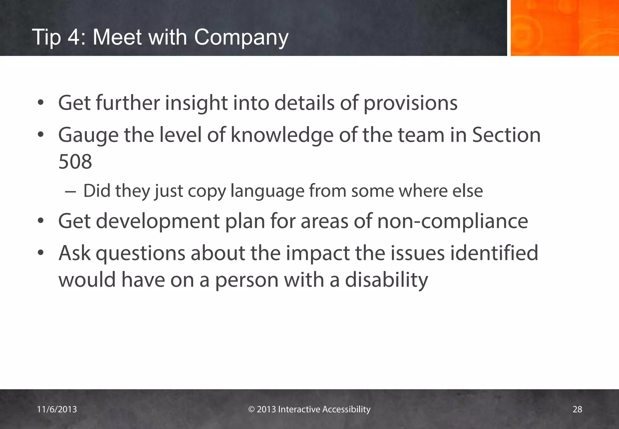 Tip 4: Meet with Company
• Get further insight into details of provisions
• Gauge the level of knowledge of the team in Section
508
– Did they just copy language from some where else

• Get development plan for areas of non-compliance
• Ask questions about the impact the issues identified
would have on a person with a disability

11/6/2013

© 2013 Interactive Accessibility

28

 