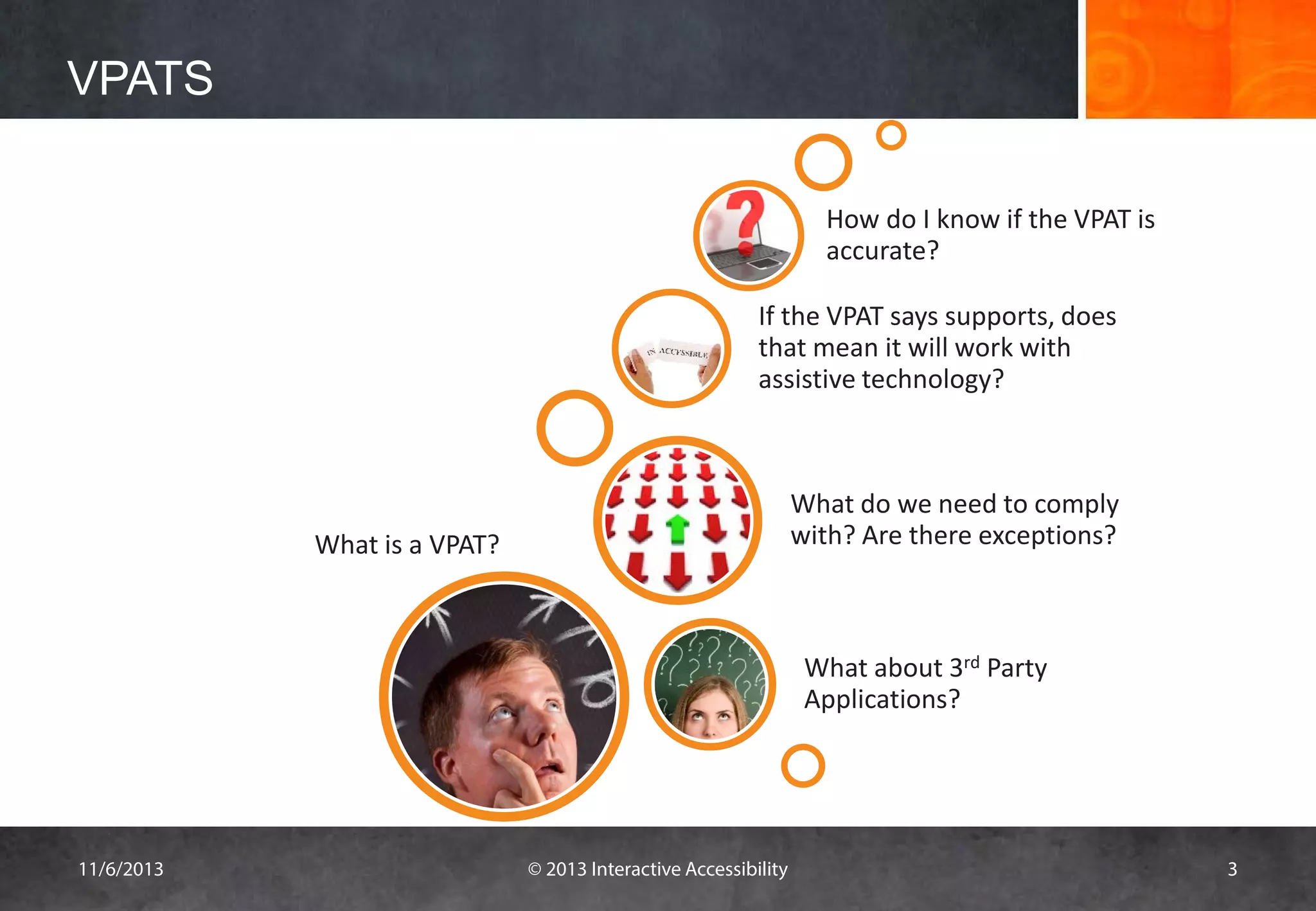 VPATS
How do I know if the VPAT is
accurate?
If the VPAT says supports, does
that mean it will work with
assistive technology?

What do we need to comply
with? Are there exceptions?

What is a VPAT?

What about 3rd Party
Applications?

11/6/2013

© 2013 Interactive Accessibility

3

 