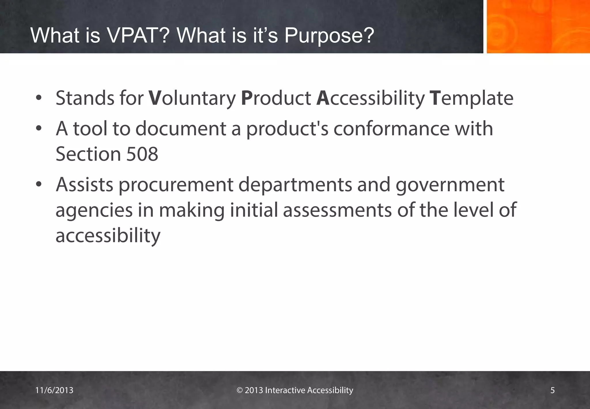 What is VPAT? What is it’s Purpose?
• Stands for Voluntary Product Accessibility Template
• A tool to document a product's conformance with
Section 508
• Assists procurement departments and government
agencies in making initial assessments of the level of
accessibility

11/6/2013

© 2013 Interactive Accessibility

5

 