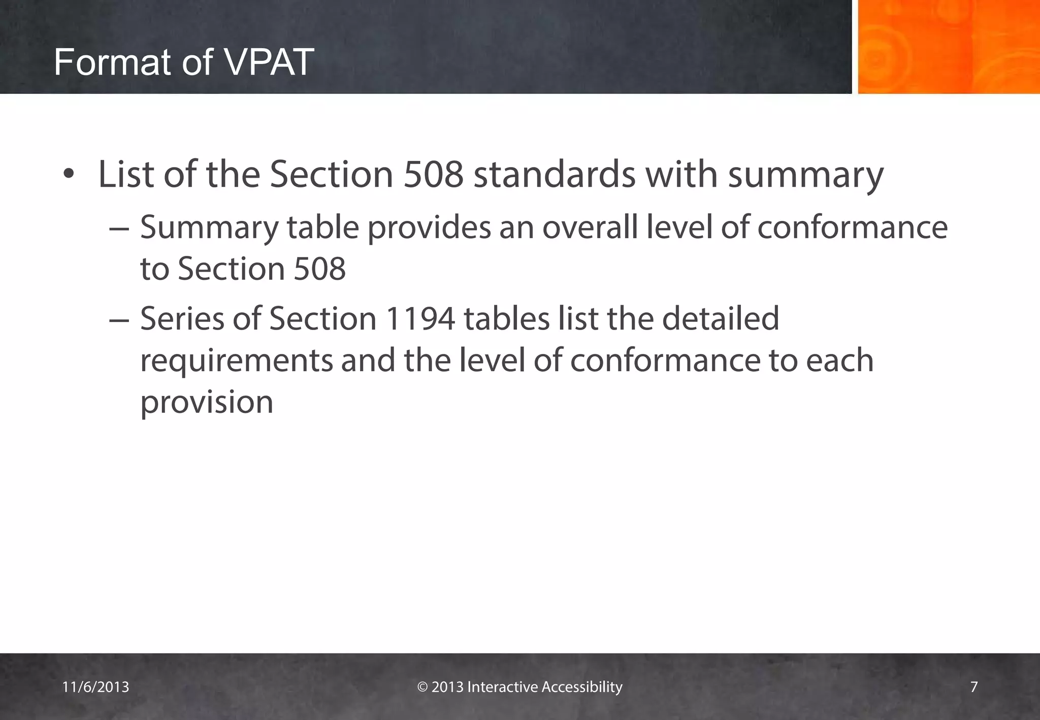 Format of VPAT

• List of the Section 508 standards with summary
– Summary table provides an overall level of conformance
to Section 508
– Series of Section 1194 tables list the detailed
requirements and the level of conformance to each
provision

11/6/2013

© 2013 Interactive Accessibility

7

 