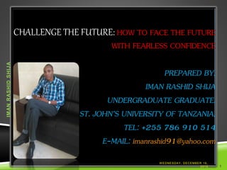 CHALLENGE THE FUTURE: HOW TO FACE THE FUTURE
WITH FEARLESS CONFIDENCE
PREPARED BY,
IMAN RASHID SHIJA
UNDERGRADUATE GRADUATE.
ST. JOHN’S UNIVERSITY OF TANZANIA,
TEL: +255 786 910 514
E-MAIL: imanrashid91@yahoo.com
W EDNESDAY, DECEMBER 16,
2015
IMANRASHIDSHIJA
1
 