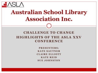 CHALLENGE TO CHANGE
HIGHLIGHTS OF THE ASLA XXV
CONFERENCE
P R E S E N T E R S :
K A T E S A U T N E R
C L A I R E E L L I O T T
K A T E R E I D
S U E J O H N S T O N
Australian School Library
Association Inc.
 