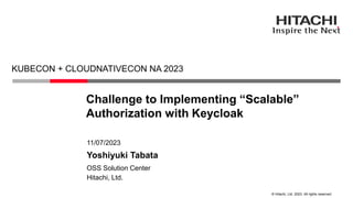 © Hitachi, Ltd. 2023. All rights reserved.
Challenge to Implementing “Scalable”
Authorization with Keycloak
KUBECON + CLOUDNATIVECON NA 2023
Hitachi, Ltd.
OSS Solution Center
11/07/2023
Yoshiyuki Tabata
 
