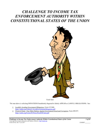 Challenge to Income Tax Enforcement Authority Within Constitutional States of the Union 1 of 83
Copyright Sovereignty Education and Defense Ministry, http://sedm.org
Form 05.052, Rev. 8-25-2017 EXHIBIT:________
CHALLENGE TO INCOME TAX
ENFORCEMENT AUTHORITY WITHIN
CONSTITUTIONAL STATES OF THE UNION
Uncle Sam
The man above is soliciting DONATIONS fraudulently disguised to falsely APPEAR as LAWFUL OBLIGATIONS. See:
1. Lawfully Avoiding Government Obligations, Form #12.040;
https://sedm.org/LibertyU/AvoidGovernmentObligations.pdf
2. Proof of Claim: Your Main Defense Against Government Greed and Corruption, Form #09.073
https://sedm.org/Forms/09-Procs/ProofOfClaim.pdf
 