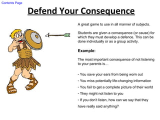 Defend Your Consequence
A great game to use in all manner of subjects.
Students are given a consequence (or cause) for
which they must develop a defence. This can be
done individually or as a group activity.
Example:
The most important consequence of not listening
to your parents is…
- You save your ears from being worn out
- You miss potentially life-changing information
- You fail to get a complete picture of their world
- They might not listen to you
- If you don’t listen, how can we say that they
have really said anything?
Contents Page
 