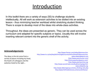 Acknowledgements
The ideas in this kit come from a
variety of places including my head,
the head’s of colleagues and the
websites listed to the right...
http://www.friesian.com/valley/dilemmas.htm
http://www.tru.ca/ae/php/phil/mclaughl/courses/ethics/bioeth/dilemmas.htm
www.edwarddebono.com
http://www.poemhunter.com/
http://famouspoetsandpoems.com/
http://www.poetryarchive.org
http://www.sacred-texts.com/bud/zen/sayings.htm
www.wikipedia.org
http://www.debonogroup.com/six_thinking_hats.php
http://www.thefreedictionary.com/counterfactual
Introduction
In this toolkit there are a variety of ways (50) to challenge students
intellectually. All will work as extension activities to be slotted into an existing
lesson - thus minimizing teacher workload whilst stretching student thinking.
There is scope to develop most of the ideas into whole-class activities.
Throughout, the ideas are presented as generic. They can be used across the
curriculum and adapted for specific subjects or topics. Usually this will involve
inserting relevant content into the generic shell of the activity.
 