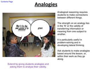 Analogies
Analogical reasoning requires
students to make connections
between different things.
The strength on an analogy lies
in the ‘fit’ or the validity of
transferring information or
meaning from one subject to
another.
It is particularly useful in
problem-solving and in
developing lateral thinking.
Ask students to make analogies
based around the lesson, or,
within their work as they go
along.
Extend by giving students analogies and
asking them to analyse their validity.
Contents Page
 