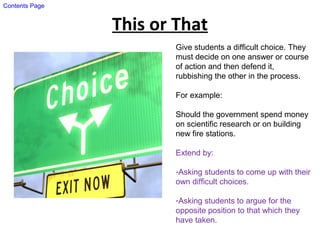 This or That
Give students a difficult choice. They
must decide on one answer or course
of action and then defend it,
rubbishing the other in the process.
For example:
Should the government spend money
on scientific research or on building
new fire stations.
Extend by:
-Asking students to come up with their
own difficult choices.
-Asking students to argue for the
opposite position to that which they
have taken.
Contents Page
 