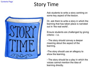 Story Time
Ask students to write a story centring on
some key aspect of the lesson.
Or, ask them to write a story in which the
learning that has taken place is narrated
out in ‘the real world’.
Ensure students are challenged by giving
criteria – i.e.
- The story should convey a deeper
meaning about the aspect of the
learning.
-The story should use an allegory to
show the learning.
- The story should be a play in which the
voices cannot mention the idea of
learning directly.
Contents Page
 