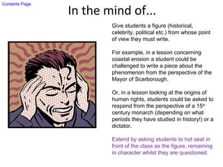 In the mind of...
Give students a figure (historical,
celebrity, political etc.) from whose point
of view they must write.
For example, in a lesson concerning
coastal erosion a student could be
challenged to write a piece about the
phenomenon from the perspective of the
Mayor of Scarborough.
Or, in a lesson looking at the origins of
human rights, students could be asked to
respond from the perspective of a 15th
century monarch (depending on what
periods they have studied in history!) or a
dictator.
Extend by asking students to hot seat in
front of the class as the figure, remaining
in character whilst they are questioned.
Contents Page
 