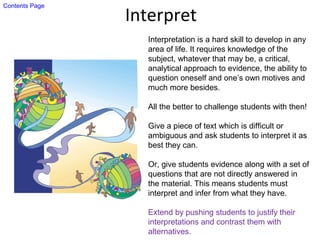 Interpret
Interpretation is a hard skill to develop in any
area of life. It requires knowledge of the
subject, whatever that may be, a critical,
analytical approach to evidence, the ability to
question oneself and one’s own motives and
much more besides.
All the better to challenge students with then!
Give a piece of text which is difficult or
ambiguous and ask students to interpret it as
best they can.
Or, give students evidence along with a set of
questions that are not directly answered in
the material. This means students must
interpret and infer from what they have.
Extend by pushing students to justify their
interpretations and contrast them with
alternatives.
Contents Page
 
