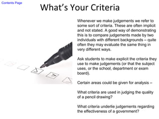 What’s Your Criteria
Whenever we make judgements we refer to
some sort of criteria. These are often implicit
and not stated. A good way of demonstrating
this is to compare judgements made by two
individuals with different backgrounds – quite
often they may evaluate the same thing in
very different ways.
Ask students to make explicit the criteria they
use to make judgements (or that the subject
uses, or the school, department or exam
board).
Certain areas could be given for analysis –
What criteria are used in judging the quality
of a pencil drawing?
What criteria underlie judgements regarding
the effectiveness of a government?
Contents Page
 