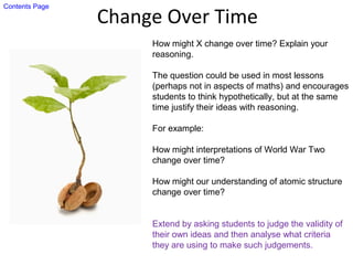 Change Over Time
How might X change over time? Explain your
reasoning.
The question could be used in most lessons
(perhaps not in aspects of maths) and encourages
students to think hypothetically, but at the same
time justify their ideas with reasoning.
For example:
How might interpretations of World War Two
change over time?
How might our understanding of atomic structure
change over time?
Extend by asking students to judge the validity of
their own ideas and then analyse what criteria
they are using to make such judgements.
Contents Page
 