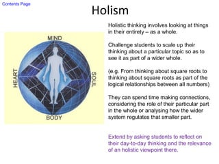 Holism
Holistic thinking involves looking at things
in their entirety – as a whole.
Challenge students to scale up their
thinking about a particular topic so as to
see it as part of a wider whole.
(e.g. From thinking about square roots to
thinking about square roots as part of the
logical relationships between all numbers)
They can spend time making connections,
considering the role of their particular part
in the whole or analysing how the wider
system regulates that smaller part.
Extend by asking students to reflect on
their day-to-day thinking and the relevance
of an holistic viewpoint there.
Contents Page
 