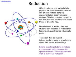 Reduction
Often in science, and particularly in
physics, the material world is reduced
into smaller parts so as to aid
experimentation, observation and
analysis. This has pros and cons as it
can also lead to a failure to think about
things in a holistic way.
Nonetheless it is a useful tool and
students can be asked to reduce their
learning, ideas or theories into smaller
parts.
These can then be studied
independently in order to reveal more
about their nature and workings.
Extend by asking students to reduce
more complex phenomena or plan
specific methods of investigation they
wish to pursue via reduction.
Contents Page
 