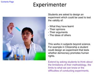 Experimenter
Students are asked to design an
experiment which could be used to test
the validity of:
- What they have learnt
- Their opinions
- Their arguments
- The ideas of others
This works in subjects beyond science.
For example in Citizenship a student
could design an experiment that tests
whether democracy promotes human
rights.
Extend by asking students to think about
the limitations of their methodology, the
limits to what we can know or the
difficulties of conducting experiments.
Contents Page
 