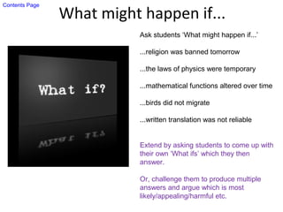 What might happen if...
Ask students ‘What might happen if...’
...religion was banned tomorrow
...the laws of physics were temporary
...mathematical functions altered over time
...birds did not migrate
...written translation was not reliable
Extend by asking students to come up with
their own ‘What ifs’ which they then
answer.
Or, challenge them to produce multiple
answers and argue which is most
likely/appealing/harmful etc.
Contents Page
 