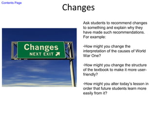Changes
Ask students to recommend changes
to something and explain why they
have made such recommendations.
For example:
-How might you change the
interpretation of the causes of World
War One?
-How might you change the structure
of the textbook to make it more user-
friendly?
-How might you alter today’s lesson in
order that future students learn more
easily from it?
Contents Page
 
