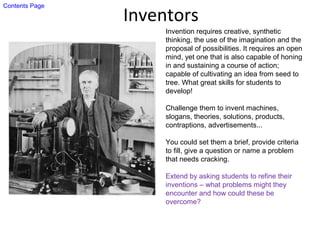 Inventors
Invention requires creative, synthetic
thinking, the use of the imagination and the
proposal of possibilities. It requires an open
mind, yet one that is also capable of honing
in and sustaining a course of action;
capable of cultivating an idea from seed to
tree. What great skills for students to
develop!
Challenge them to invent machines,
slogans, theories, solutions, products,
contraptions, advertisements...
You could set them a brief, provide criteria
to fill, give a question or name a problem
that needs cracking.
Extend by asking students to refine their
inventions – what problems might they
encounter and how could these be
overcome?
Contents Page
 