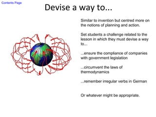 Devise a way to...
Similar to invention but centred more on
the notions of planning and action.
Set students a challenge related to the
lesson in which they must devise a way
to...
...ensure the compliance of companies
with government legislation
...circumvent the laws of
thermodynamics
...remember irregular verbs in German
Or whatever might be appropriate.
Contents Page
 