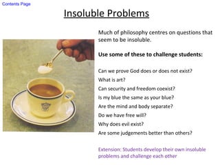 Insoluble Problems
Much of philosophy centres on questions that
seem to be insoluble.
Use some of these to challenge students:
Can we prove God does or does not exist?
What is art?
Can security and freedom coexist?
Is my blue the same as your blue?
Are the mind and body separate?
Do we have free will?
Why does evil exist?
Are some judgements better than others?
Extension: Students develop their own insoluble
problems and challenge each other
Contents Page
 