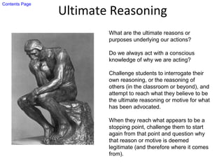 Ultimate Reasoning
What are the ultimate reasons or
purposes underlying our actions?
Do we always act with a conscious
knowledge of why we are acting?
Challenge students to interrogate their
own reasoning, or the reasoning of
others (in the classroom or beyond), and
attempt to reach what they believe to be
the ultimate reasoning or motive for what
has been advocated.
When they reach what appears to be a
stopping point, challenge them to start
again from that point and question why
that reason or motive is deemed
legitimate (and therefore where it comes
from).
Contents Page
 