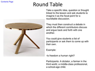 Round Table
Take a specific idea, question or thought
linked to the lesson and ask students to
imagine it as the focal point for a
roundtable discussion.
They must then construct a debate in
which the different contributors discuss
and argue back and forth with one
another.
You could give students a list of
participants or ask them to come up with
their own.
Example:
-Is freedom a human right?
Participants: A dictator, a farmer in the
third world, a middle-class professional,
a school-age child.
Contents Page
 