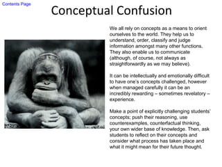 Conceptual Confusion
We all rely on concepts as a means to orient
ourselves to the world. They help us to
understand, order, classify and judge
information amongst many other functions.
They also enable us to communicate
(although, of course, not always as
straightforwardly as we may believe).
It can be intellectually and emotionally difficult
to have one’s concepts challenged, however
when managed carefully it can be an
incredibly rewarding – sometimes revelatory –
experience.
Make a point of explicitly challenging students’
concepts; push their reasoning, use
counterexamples, counterfactual thinking,
your own wider base of knowledge. Then, ask
students to reflect on their concepts and
consider what process has taken place and
what it might mean for their future thought.
Contents Page
 