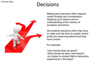 Decisions
Making good decisions often requires
careful thought and consideration,
weighing up of options and an
understanding of the motives of
ourselves and others.
Set students decisions which they have
to make and ask them to explain and/or
justify the reasoning behind what they
have chosen.
For example;
-How should taxes be spent?
-What should we learn next lesson?
-Is it better to conduct field or laboratory
experiments in this topic?
Contents Page
 