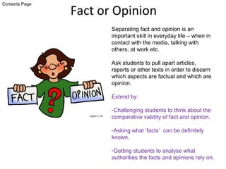 Fact or Opinion
Separating fact and opinion is an
important skill in everyday life – when in
contact with the media, talking with
others, at work etc.
Ask students to pull apart articles,
reports or other texts in order to discern
which aspects are factual and which are
opinion.
Extend by:
-Challenging students to think about the
comparative validity of fact and opinion.
-Asking what ‘facts’ can be definitely
known.
-Getting students to analyse what
authorities the facts and opinions rely on.
Contents Page
 