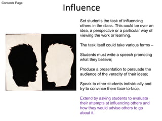 Influence
Set students the task of influencing
others in the class. This could be over an
idea, a perspective or a particular way of
viewing the work or learning.
The task itself could take various forms –
Students must write a speech promoting
what they believe;
Produce a presentation to persuade the
audience of the veracity of their ideas;
Speak to other students individually and
try to convince them face-to-face.
Extend by asking students to evaluate
their attempts at influencing others and
how they would advise others to go
about it.
Contents Page
 