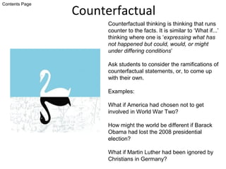Counterfactual
Counterfactual thinking is thinking that runs
counter to the facts. It is similar to ‘What if...’
thinking where one is ‘expressing what has
not happened but could, would, or might
under differing conditions’
Ask students to consider the ramifications of
counterfactual statements, or, to come up
with their own.
Examples:
What if America had chosen not to get
involved in World War Two?
How might the world be different if Barack
Obama had lost the 2008 presidential
election?
What if Martin Luther had been ignored by
Christians in Germany?
Contents Page
 