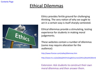 Ethical Dilemmas
Ethics provides fertile ground for challenging
thinking. The very notion of why we ought to
act in a certain way is itself sharply contested.
Ethical dilemmas provide a stimulating, testing
experience for students in making moral
judgements.
These websites contain a number of dilemmas
(some may require alteration for the
audience):
http://www.friesian.com/valley/dilemmas.htm
http://www.tru.ca/ae/php/phil/mclaughl/courses/ethics/bioeth/dilemm
Extension: Ask students to construct their own
moral dilemmas and then answer them.
Contents Page
 