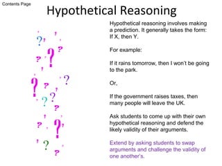 Hypothetical Reasoning
Hypothetical reasoning involves making
a prediction. It generally takes the form:
If X, then Y.
For example:
If it rains tomorrow, then I won’t be going
to the park.
Or,
If the government raises taxes, then
many people will leave the UK.
Ask students to come up with their own
hypothetical reasoning and defend the
likely validity of their arguments.
Extend by asking students to swap
arguments and challenge the validity of
one another’s.
Contents Page
 