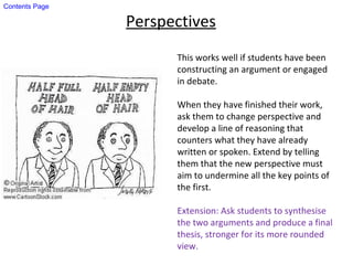 Perspectives
This works well if students have been
constructing an argument or engaged
in debate.
When they have finished their work,
ask them to change perspective and
develop a line of reasoning that
counters what they have already
written or spoken. Extend by telling
them that the new perspective must
aim to undermine all the key points of
the first.
Extension: Ask students to synthesise
the two arguments and produce a final
thesis, stronger for its more rounded
view.
Contents Page
 