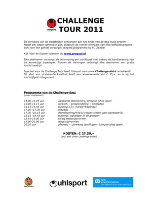 De winnaars van de wedstrijden ontvangen aan het einde van de dag leuke prijzen!
Nadat alle dagen gehouden zijn, plaatsen de overall-winnaars van elke leeftijdscategorie
zich voor een geheel verzorgd (keepers)programma bij FC Zwolle!

Kijk voor de (tussen)standen op www.progoal.nl

Elke deelnemer ontvangt als herinnering een certificaat met daarop de handtekening van
de aanwezige topkeeper. Tussen de trainingen ontvangt elke deelnemer een gratis
lunch/maaltijd.

Speciaal voor de Challenge Tour heeft Uhlsport een uniek Challenge-shirt ontwikkeld!
Dit shirt van uitstekende kwaliteit heeft een winkelwaarde van € 35,= .en is bij het
inschrijfgeld inbegrepen!




Programma van de Challenge-dag:
(onder voorbehoud)

14.00-14.45 uur            aankomst deelnemers; Uhlsport Shop open!
15.00-15.15 uur            welkom – groepsindeling – omkleden
15.15-16.45 uur            training o.l.v. Harald Wapenaar
17.00 -17.30 uur           maaltijd
17.30 -18.15 uur           demotraining/foto’s/ vragen stellen aan topkeeper(s)
18.15 -18.45 uur           training; topkeeper in de groepen
18.45-19.00 uur            uitleg wedstrijdvormen
19.00-20.00 uur            wedstrijdvormen
20.30 uur                  afscheid – uitreiking certificaten- Uhlsportshop open!


                               KOSTEN: € 27,50,=
                             (incl. een uniek Challenge-shirt!)
 