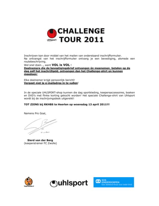 Inschrijven kan door middel van het mailen van onderstaand inschrijfformulier.
Na ontvangst van het inschrijfformulier ontvang je een bevestiging, alsmede een
routebeschrijving.
Wel snel doen…, want VOL is VOL !
Deelnemers die de bevestigingsbrief ontvangen én meenemen, betalen op de
dag zelf het inschrijfgeld, ontvangen dan het Challenge-shirt en kunnen
meedoen!

Elke deelnemer krijgt persoonlijk bericht!
Vergeet niet je e-mailadres in te vullen!


In de speciale UHLSPORT-shop kunnen die dag sportkleding, keepersaccessoires, boeken
en DVD’s met flinke korting gekocht worden! Het speciale Challenge-shirt van Uhlsport
wordt bij de inschrijvingsdesk uitgereikt!

TOT ZIENS bij RKHBS te Heerlen op woensdag 13 april 2011!!!


Namens Pro Goal,




   Sierd van der Berg
(keeperstrainer FC Zwolle)
 