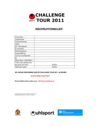INSCHRIJFFORMULIER


Voornaam
Achternaam
Telefoonummer
Adres
PC ,Woonplaats
E-mailadres
Geboortedatum
Jongen/Meisje
Lid van Voetbalclub
In
Maat Shirt ( XS/S/M/L)
Vaker mee gedaan aan
pro goal activiteit                                        Ja/Nee
Akkoord ouders                                             Ja/Nee

WIL GRAAG DEELNEMEN AAN DE CHALLENGE TOUR 2011 bij RKHBS:

                               op woensdag 13 april 2011


Dit inschrijfformulier mailen naar: info@keeperchallenge.nl




(handtekening één der ouders/verzorgers)
 