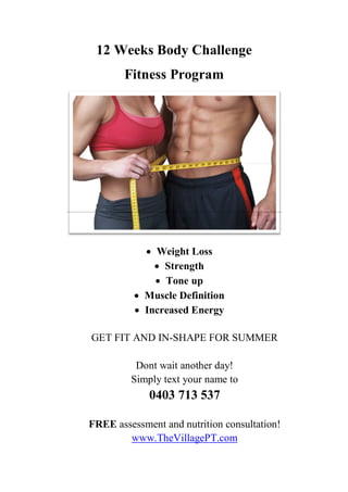 12 Weeks Body Challenge
Fitness Program
 Weight Loss
 Strength
 Tone up
 Muscle Definition
 Increased Energy
GET FIT AND IN-SHAPE FOR SUMMER
Dont wait another day!
Simply text your name to
0403 713 537
FREE assessment and nutrition consultation!
www.TheVillagePT.com
 