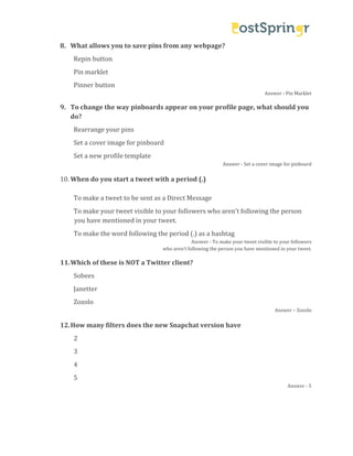 Repin button

8. What allows you to save pins from any webpage?
Pin marklet

Pinner button

Answer - Pin Marklet

9. To change the way pinboards appear on your profile page, what should you
do?
Rearrange your pins

Set a cover image for pinboard
Set a new profile template

10. When do you start a tweet with a period (.)

Answer - Set a cover image for pinboard

To make a tweet to be sent as a Direct Message

To make your tweet visible to your followers who aren’t following the person
you have mentioned in your tweet.
To make the word following the period (.) as a hashtag
Sobees

Answer - To make your tweet visible to your followers
who aren’t following the person you have mentioned in your tweet.

11. Which of these is NOT a Twitter client?
Janetter
Zozolo
2

12. How many filters does the new Snapchat version have

Answer – Zozolo

3
4
5

Answer - 5

 