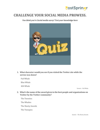 CHALLENGE YOUR SOCIAL MEDIA PROWESS.
You think you’re Social media savvy? Test your knowledge here
6T

1. What character would you see if you visited the Twitter site while the
service was down?
Fail Whale

Blue Whale
404 Whale

Answer – Fail Whale

2. What's the name of the award given to the best people and organizations on
Twitter by the Twitter community?
The Tweeties
The Whalies

The Shorty Awards
The Tweepies

Answer – The Shorty Awards

 