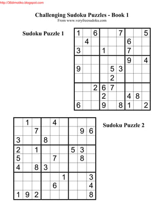 http://36dimotiko.blogspot.com



                        Challenging Sudoku Puzzles - Book 1
                                     From www.veryfreesudoku.com


               Sudoku Puzzle 1                 1            6        7        5
                                                    4                    6
                                               3                1        7
                                                                         9    4
                                               9                5 3
                                                                2
                                                            2 6 7
                                                              2     4 8
                                               6              9   8 1   2

                 1               4                              Sudoku Puzzle 2
                       7                         9 6
           3                 8
           2           1                    5 3
           5                     7            8
           4           8 3
                                       1                3
                                 6                      4
           1 9 2                                        8
 