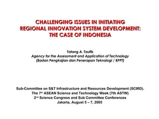 CHALLENGING ISSUES IN INITIATING REGIONAL INNOVATION SYSTEM DEVELOPMENT: THE CASE OF INDONESIA Tatang A. Taufik Agency for the Assessment and Application of Technology (Badan Pengkajian dan Penerapan Teknologi / BPPT) Sub-Committee on S&T Infrastructure and Resources Development (SCIRD). The 7 th  ASEAN Science and Technology Week (7th ASTW) 2 nd  Science Congress and Sub Committee Conferences Jakarta, August 5 – 7, 2005   