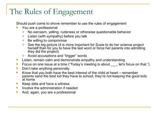 The Rules of Engagement Should push come to shove remember to use the rules of engagement You are a professional No sarcasm, yelling, rudeness or otherwise questionable behavior  Listen (with sympathy) before you talk Be willing to compromise See the big picture (it is more important for Susie to do her science project herself than for you to have the last word or force her parents into admitting they did the project) Avoid accusations and “trigger” words Listen, remain calm and demonstrate empathy and understanding Focus on one issue at a time (“Today’s meeting is about ___, let’s focus on that.”) Don’t take anything personally Know that you both have the best interest of the child at heart – remember parents send the best kid they have to school, they’re not keeping the good kids at home Keep data and have a witness Involve the administration if needed And, again, you are a professional Gmail  - Inbox (17)   