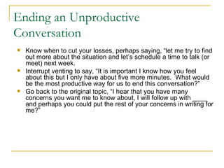 Ending an Unproductive Conversation Know when to cut your losses, perhaps saying, “let me try to find out more about the situation and let’s schedule a time to talk (or meet) next week. Interrupt venting to say, “It is important I know how you feel about this but I only have about five more minutes.  What would be the most productive way for us to end this conversation?” Go back to the original topic, “I hear that you have many concerns you want me to know about, I will follow up with ____ and perhaps you could put the rest of your concerns in writing for me?” 