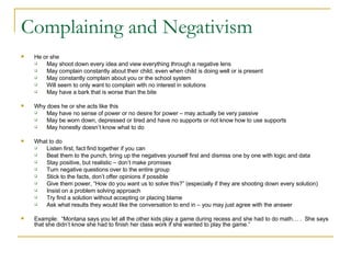 Complaining and Negativism He or she May shoot down every idea and view everything through a negative lens May complain constantly about their child, even when child is doing well or is present May constantly complain about you or the school system Will seem to only want to complain with no interest in solutions May have a bark that is worse than the bite Why does he or she acts like this May have no sense of power or no desire for power – may actually be very passive May be worn down, depressed or tired and have no supports or not know how to use supports May honestly doesn’t know what to do What to do Listen first, fact find together if you can Beat them to the punch, bring up the negatives yourself first and dismiss one by one with logic and data Stay positive, but realistic – don’t make promises Turn negative questions over to the entire group Stick to the facts, don’t offer opinions if possible Give them power, “How do you want us to solve this?” (especially if they are shooting down every solution) Insist on a problem solving approach Try find a solution without accepting or placing blame Ask what results they would like the conversation to end in – you may just agree with the answer Example:  “Montana says you let all the other kids play a game during recess and she had to do math… .  She says that she didn’t know she had to finish her class work if she wanted to play the game.” 