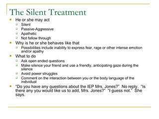 The Silent Treatment  He or she may act Silent Passive-Aggressive Apathetic Not follow through Why is he or she behaves like that Possibilities include inability to express fear, rage or other intense emotion and/or apathy What to do Ask open ended questions Make silence your friend and use a friendly, anticipating gaze during the silence Avoid power struggles Comment on the interaction between you or the body language of the individual “ Do you have any questions about the IEP Mrs. Jones?”  No reply.  “Is there any you would like us to add, Mrs. Jones?”  “I guess not.”  She says. 